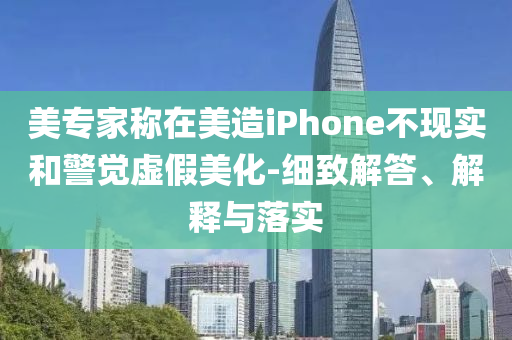 美專(zhuān)家稱(chēng)在美造iPhone不現(xiàn)實(shí)和警覺(jué)虛假美化-細(xì)致解答、解釋與落實(shí)
