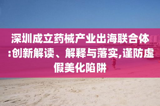 深圳成立藥械產(chǎn)業(yè)出海聯(lián)合體:創(chuàng)新解讀、解釋與落實(shí),謹(jǐn)防虛假美化陷阱
