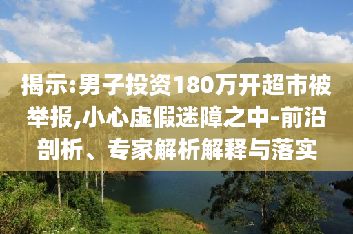 揭示:男子投資180萬開超市被舉報,小心虛假迷障之中-前沿剖析、專家解析解釋與落實