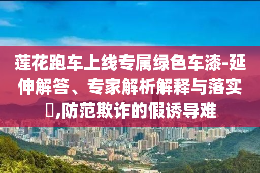 蓮花跑車(chē)上線(xiàn)專(zhuān)屬綠色車(chē)漆-延伸解答、專(zhuān)家解析解釋與落實(shí)?,防范欺詐的假誘導(dǎo)難