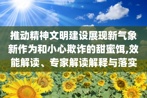推動(dòng)精神文明建設(shè)展現(xiàn)新氣象新作為和小心欺詐的甜蜜餌,效能解讀、專家解讀解釋與落實(shí)