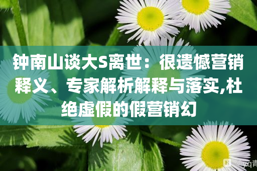 鐘南山談大S離世：很遺憾營銷釋義、專家解析解釋與落實,杜絕虛假的假營銷幻