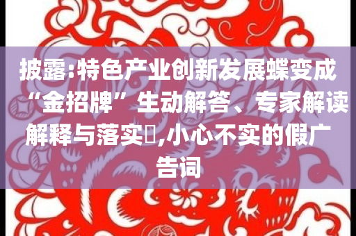 披露:特色產(chǎn)業(yè)創(chuàng)新發(fā)展蝶變成“金招牌”生動解答、專家解讀解釋與落實?,小心不實的假廣告詞