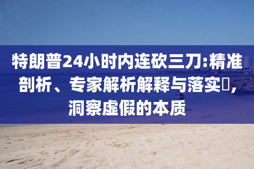 特朗普24小時(shí)內(nèi)連砍三刀:精準(zhǔn)剖析、專家解析解釋與落實(shí)?,洞察虛假的本質(zhì)