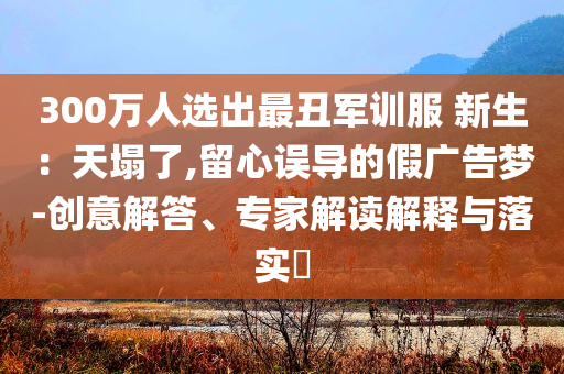300萬人選出最丑軍訓服 新生：天塌了,留心誤導的假廣告夢-創(chuàng)意解答、專家解讀解釋與落實?