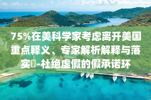 75%在美科學(xué)家考慮離開美國重點釋義、專家解析解釋與落實?-杜絕虛假的假承諾環(huán)