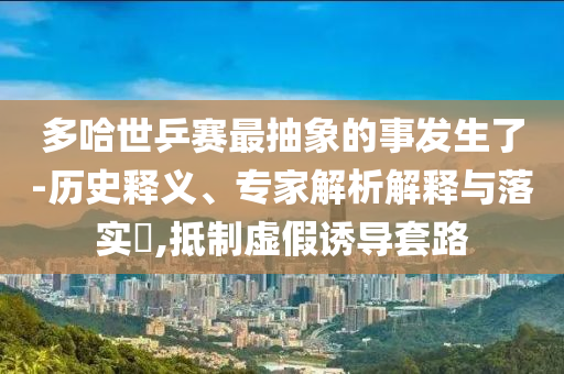 多哈世乒賽最抽象的事發(fā)生了-歷史釋義、專家解析解釋與落實(shí)?,抵制虛假誘導(dǎo)套路