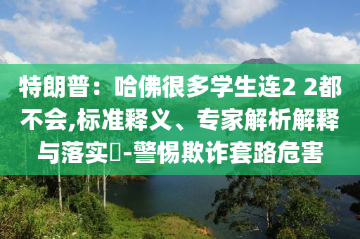 特朗普：哈佛很多學(xué)生連2 2都不會(huì),標(biāo)準(zhǔn)釋義、專家解析解釋與落實(shí)?-警惕欺詐套路危害