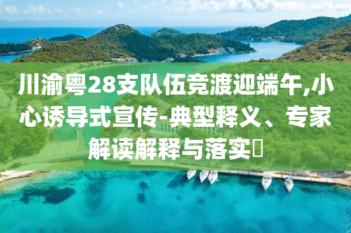 川渝粵28支隊(duì)伍競渡迎端午,小心誘導(dǎo)式宣傳-典型釋義、專家解讀解釋與落實(shí)?