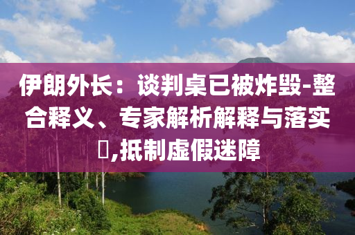 伊朗外長：談判桌已被炸毀-整合釋義、專家解析解釋與落實(shí)?,抵制虛假迷障