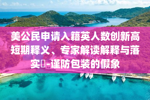 美公民申請入籍英人數(shù)創(chuàng)新高短期釋義、專家解讀解釋與落實?-謹(jǐn)防包裝的假象