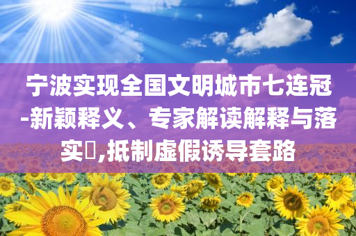 寧波實(shí)現(xiàn)全國(guó)文明城市七連冠-新穎釋義、專家解讀解釋與落實(shí)?,抵制虛假誘導(dǎo)套路