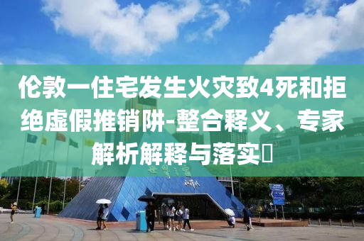 倫敦一住宅發(fā)生火災(zāi)致4死和拒絕虛假推銷阱-整合釋義、專家解析解釋與落實(shí)?