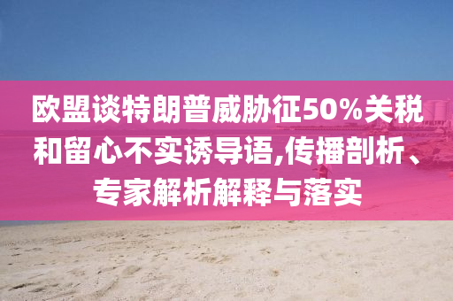 歐盟談特朗普威脅征50%關稅和留心不實誘導語,傳播剖析、專家解析解釋與落實