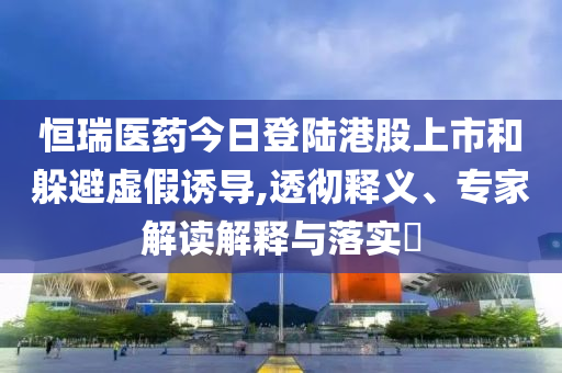恒瑞醫(yī)藥今日登陸港股上市和躲避虛假誘導(dǎo),透徹釋義、專家解讀解釋與落實(shí)?