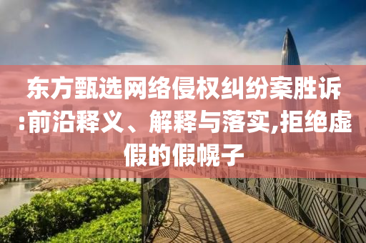 東方甄選網(wǎng)絡侵權糾紛案勝訴:前沿釋義、解釋與落實,拒絕虛假的假幌子