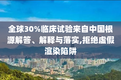 全球30%臨床試驗來自中國根源解答、解釋與落實,拒絕虛假渲染陷阱