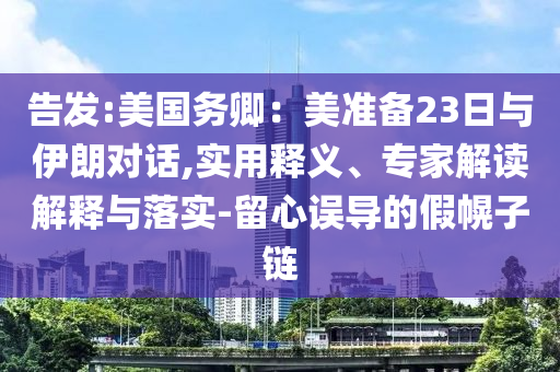 告發(fā):美國務(wù)卿：美準(zhǔn)備23日與伊朗對(duì)話,實(shí)用釋義、專家解讀解釋與落實(shí)-留心誤導(dǎo)的假幌子鏈
