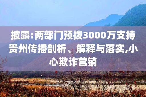 披露:兩部門預(yù)撥3000萬支持貴州傳播剖析、解釋與落實(shí),小心欺詐營銷