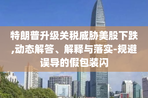 特朗普升級關(guān)稅威脅美股下跌,動態(tài)解答、解釋與落實-規(guī)避誤導(dǎo)的假包裝閃