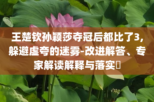 王楚欽孫穎莎奪冠后都比了3,躲避虛夸的迷霧-改進(jìn)解答、專家解讀解釋與落實(shí)?