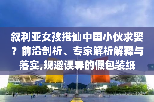 敘利亞女孩搭訕中國(guó)小伙求娶？前沿剖析、專家解析解釋與落實(shí),規(guī)避誤導(dǎo)的假包裝紙
