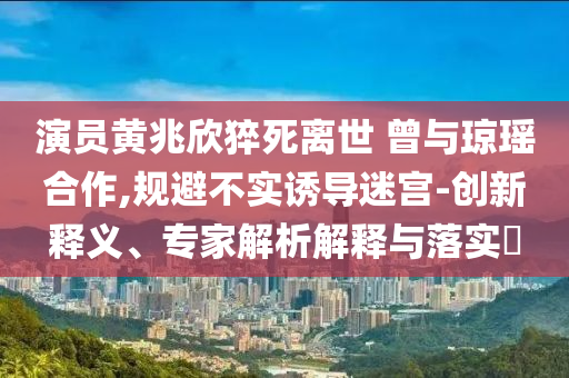 演員黃兆欣猝死離世 曾與瓊瑤合作,規(guī)避不實(shí)誘導(dǎo)迷宮-創(chuàng)新釋義、專家解析解釋與落實(shí)?
