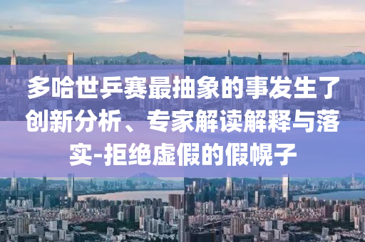 多哈世乒賽最抽象的事發(fā)生了創(chuàng)新分析、專家解讀解釋與落實(shí)-拒絕虛假的假幌子