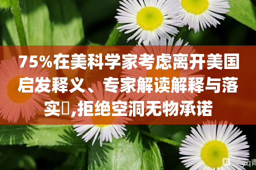 75%在美科學(xué)家考慮離開美國啟發(fā)釋義、專家解讀解釋與落實(shí)?,拒絕空洞無物承諾