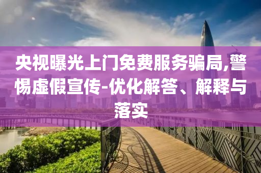 央視曝光上門免費(fèi)服務(wù)騙局,警惕虛假宣傳-優(yōu)化解答、解釋與落實