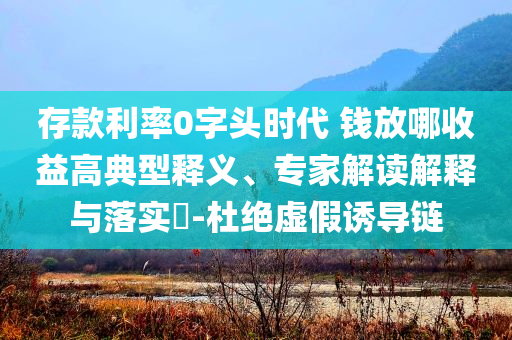 存款利率0字頭時代 錢放哪收益高典型釋義、專家解讀解釋與落實?-杜絕虛假誘導(dǎo)鏈