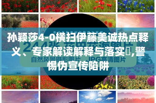 孫穎莎4-0橫掃伊藤美誠熱點(diǎn)釋義、專家解讀解釋與落實?,警惕偽宣傳陷阱