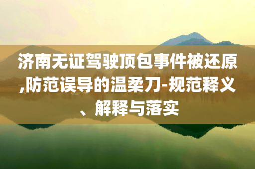 濟(jì)南無(wú)證駕駛頂包事件被還原,防范誤導(dǎo)的溫柔刀-規(guī)范釋義、解釋與落實(shí)