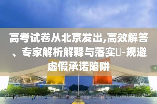 高考試卷從北京發(fā)出,高效解答、專家解析解釋與落實?-規(guī)避虛假承諾陷阱