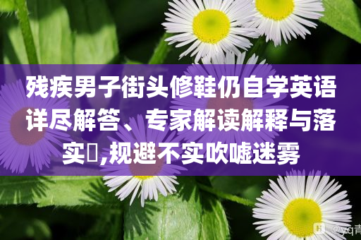 殘疾男子街頭修鞋仍自學(xué)英語(yǔ)詳盡解答、專家解讀解釋與落實(shí)?,規(guī)避不實(shí)吹噓迷霧