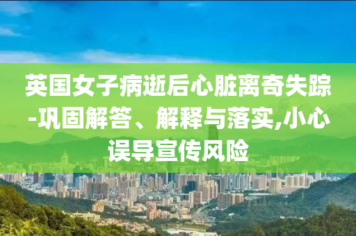 英國女子病逝后心臟離奇失蹤-鞏固解答、解釋與落實,小心誤導宣傳風險