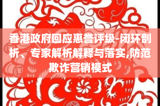 香港政府回應(yīng)惠譽評級-閉環(huán)剖析、專家解析解釋與落實,防范欺詐營銷模式