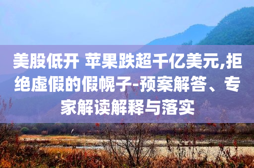 美股低開 蘋果跌超千億美元,拒絕虛假的假幌子-預案解答、專家解讀解釋與落實