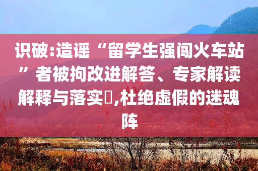 識(shí)破:造謠“留學(xué)生強(qiáng)闖火車站”者被拘改進(jìn)解答、專家解讀解釋與落實(shí)?,杜絕虛假的迷魂陣