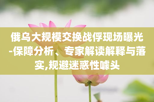 俄烏大規(guī)模交換戰(zhàn)俘現(xiàn)場(chǎng)曝光-保障分析、專家解讀解釋與落實(shí),規(guī)避迷惑性噱頭