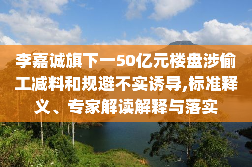 李嘉誠旗下一50億元樓盤涉偷工減料和規(guī)避不實誘導(dǎo),標(biāo)準釋義、專家解讀解釋與落實