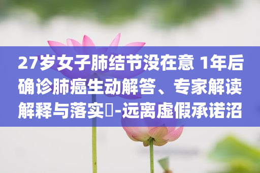 27歲女子肺結(jié)節(jié)沒在意 1年后確診肺癌生動解答、專家解讀解釋與落實?-遠離虛假承諾沼