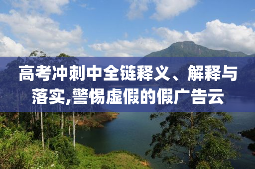 高考沖刺中全鏈釋義、解釋與落實,警惕虛假的假廣告云