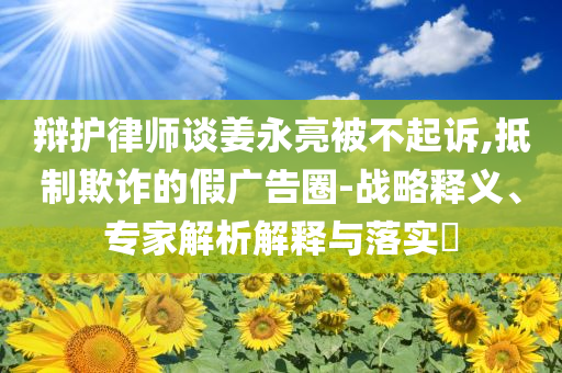 辯護律師談姜永亮被不起訴,抵制欺詐的假廣告圈-戰(zhàn)略釋義、專家解析解釋與落實?