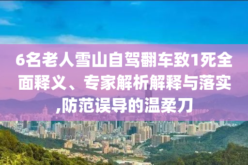 6名老人雪山自駕翻車致1死全面釋義、專家解析解釋與落實,防范誤導(dǎo)的溫柔刀