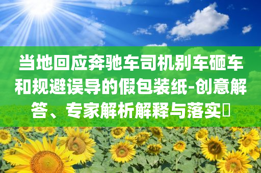 當(dāng)?shù)鼗貞?yīng)奔馳車司機別車砸車和規(guī)避誤導(dǎo)的假包裝紙-創(chuàng)意解答、專家解析解釋與落實?