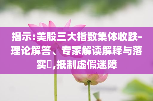 揭示:美股三大指數(shù)集體收跌-理論解答、專家解讀解釋與落實(shí)?,抵制虛假迷障
