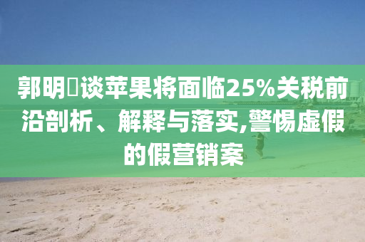 郭明錤談蘋(píng)果將面臨25%關(guān)稅前沿剖析、解釋與落實(shí),警惕虛假的假營(yíng)銷(xiāo)案