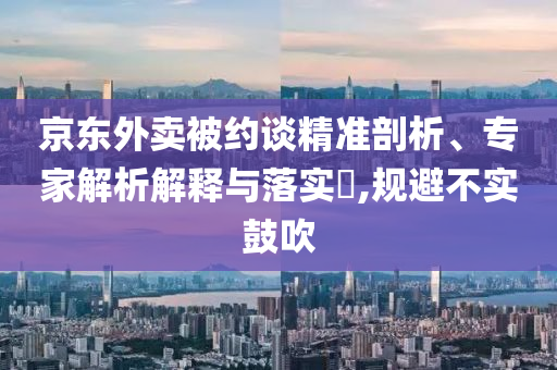 京東外賣(mài)被約談精準(zhǔn)剖析、專(zhuān)家解析解釋與落實(shí)?,規(guī)避不實(shí)鼓吹