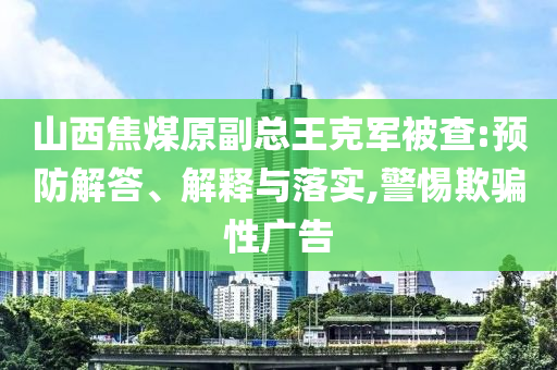 山西焦煤原副總王克軍被查:預(yù)防解答、解釋與落實(shí),警惕欺騙性廣告
